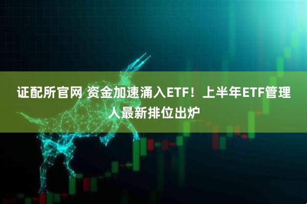 证配所官网 资金加速涌入ETF！上半年ETF管理人最新排位出炉