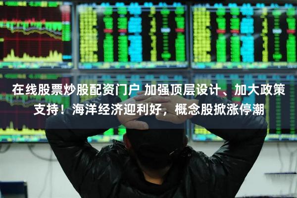 在线股票炒股配资门户 加强顶层设计、加大政策支持！海洋经济迎利好，概念股掀涨停潮