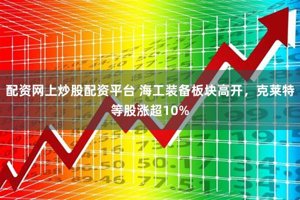 配资网上炒股配资平台 海工装备板块高开，克莱特等股涨超10%