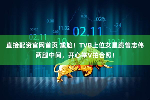 直接配资官网首页 尴尬！TVB上位女星跪曾志伟两腿中间，开心举V拍合照！