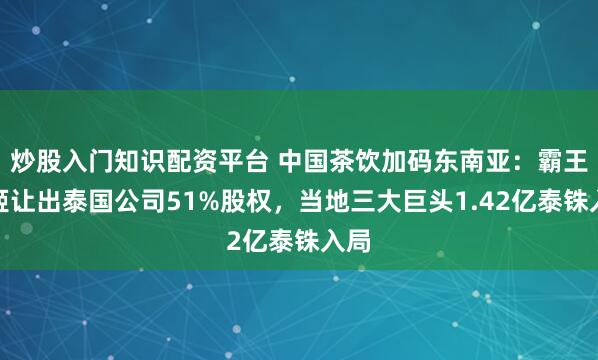 炒股入门知识配资平台 中国茶饮加码东南亚：霸王茶姬让出泰国公司51%股权，当地三大巨头1.42亿泰铢入局