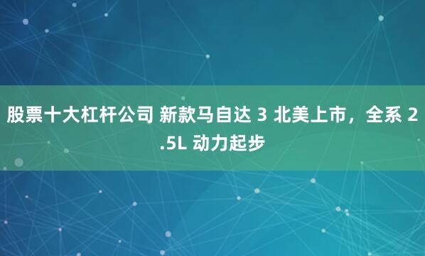 股票十大杠杆公司 新款马自达 3 北美上市,全系 2.5L 动力起步