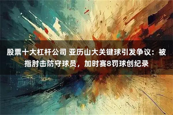股票十大杠杆公司 亚历山大关键球引发争议：被指肘击防守球员，加时赛8罚球创纪录
