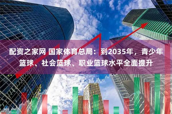 配资之家网 国家体育总局：到2035年，青少年篮球、社会篮球、职业篮球水平全面提升