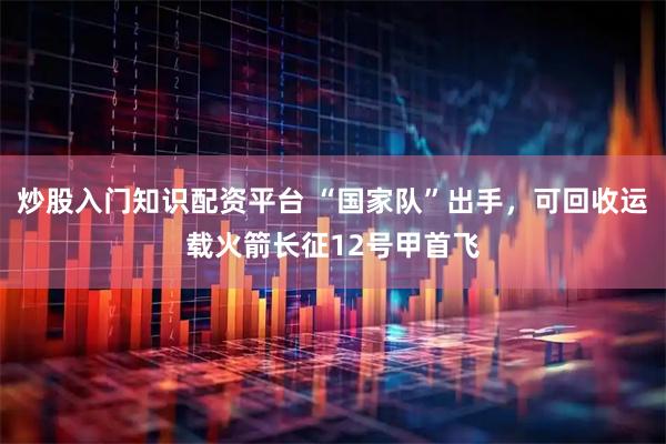 炒股入门知识配资平台 “国家队”出手，可回收运载火箭长征12号甲首飞