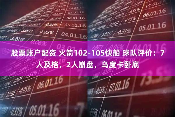 股票账户配资 火箭102-105快船 球队评价：7人及格，2人崩盘，乌度卡卧底