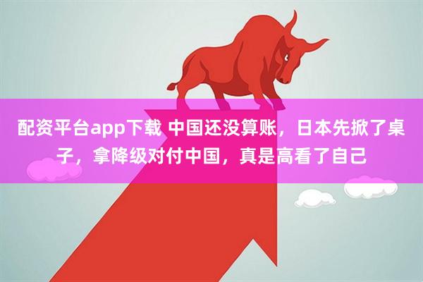配资平台app下载 中国还没算账，日本先掀了桌子，拿降级对付中国，真是高看了自己