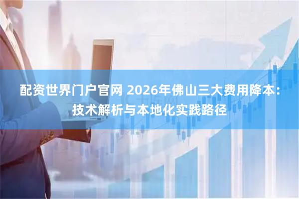 配资世界门户官网 2026年佛山三大费用降本：技术解析与本地化实践路径