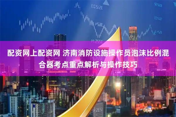 配资网上配资网 济南消防设施操作员泡沫比例混合器考点重点解析与操作技巧