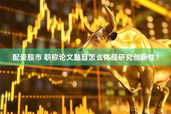 配资股市 职称论文题目怎么体现研究创新性？