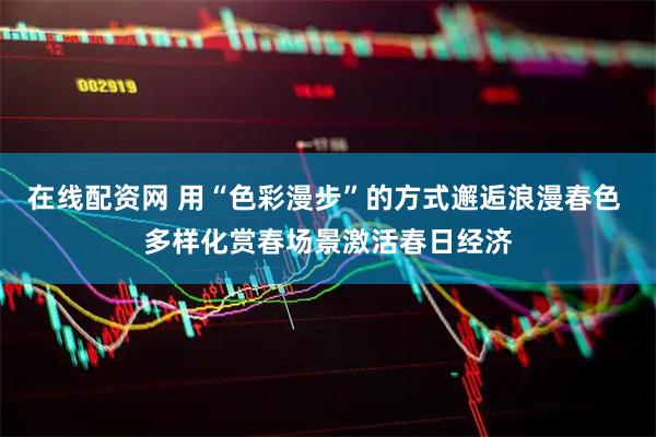 在线配资网 用“色彩漫步”的方式邂逅浪漫春色 多样化赏春场景激活春日经济