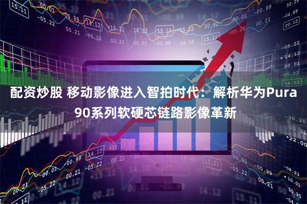 配资炒股 移动影像进入智拍时代：解析华为Pura 90系列软硬芯链路影像革新