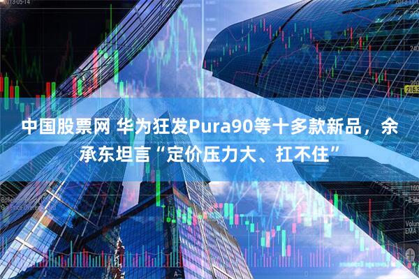 中国股票网 华为狂发Pura90等十多款新品，余承东坦言“定价压力大、扛不住”