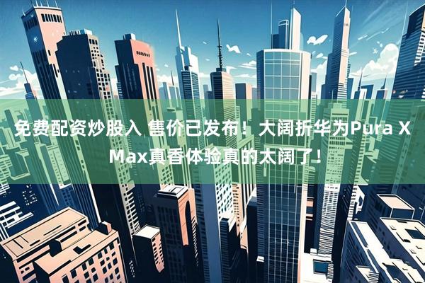 免费配资炒股入 售价已发布！大阔折华为Pura X Max真香体验真的太阔了！