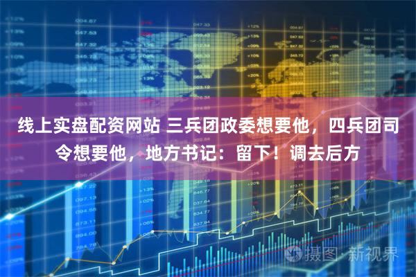 线上实盘配资网站 三兵团政委想要他，四兵团司令想要他，地方书记：留下！调去后方