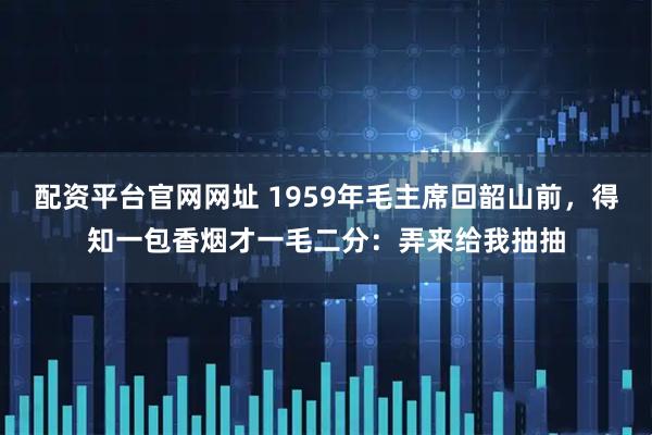 配资平台官网网址 1959年毛主席回韶山前，得知一包香烟才一毛二分：弄来给我抽抽