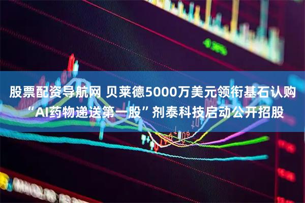 股票配资导航网 贝莱德5000万美元领衔基石认购 “AI药物递送第一股”剂泰科技启动公开招股