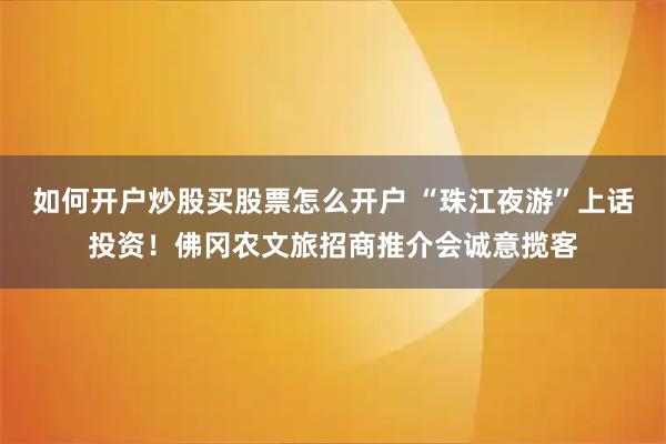 如何开户炒股买股票怎么开户 “珠江夜游”上话投资！佛冈农文旅招商推介会诚意揽客