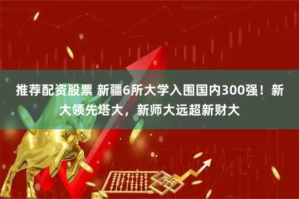 推荐配资股票 新疆6所大学入围国内300强！新大领先塔大，新师大远超新财大