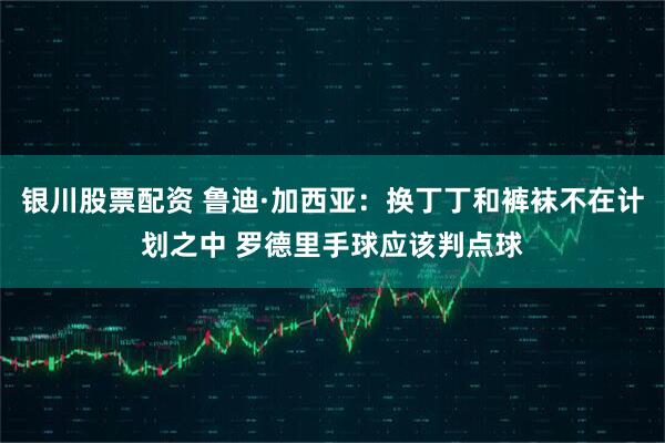 银川股票配资 鲁迪·加西亚：换丁丁和裤袜不在计划之中 罗德里手球应该判点球