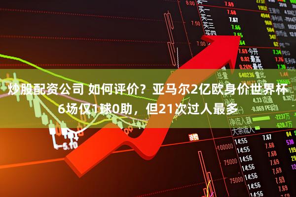 炒股配资公司 如何评价？亚马尔2亿欧身价世界杯6场仅1球0助，但21次过人最多