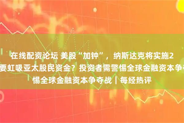 在线配资论坛 美股“加钟”，纳斯达克将实施23小时交易制！要虹吸亚太股民资金？投资者需警惕全球金融资本争夺战｜每经热评