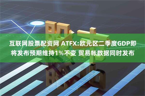 互联网股票配资网 ATFX:欧元区二季度GDP即将发布预期维持1%不变 贸易帐数据同时发布