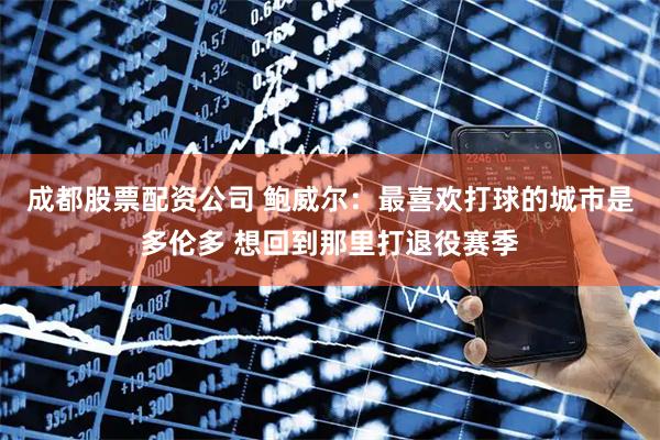 成都股票配资公司 鲍威尔：最喜欢打球的城市是多伦多 想回到那里打退役赛季