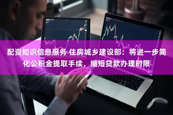 配资知识信息服务 住房城乡建设部：将进一步简化公积金提取手续，缩短贷款办理时限